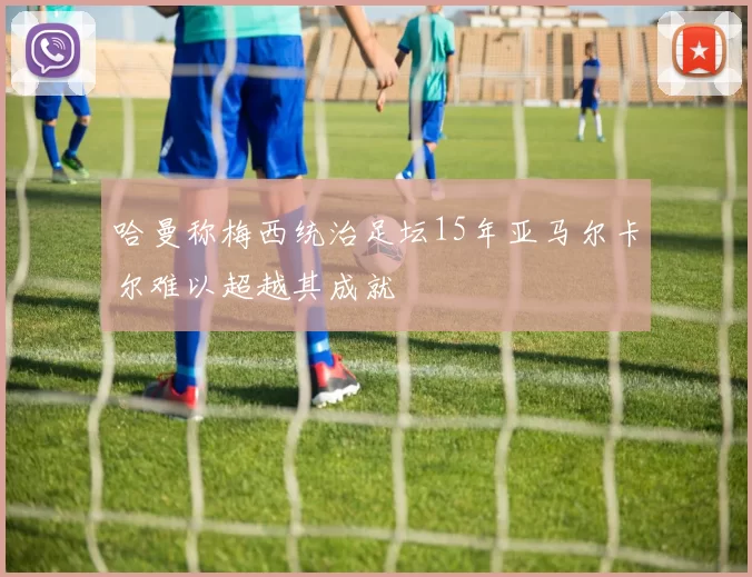 哈曼称梅西统治足坛15年亚马尔卡尔难以超越其成就