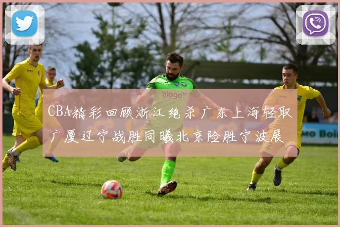 CBA精彩回顾浙江绝杀广东上海轻取广厦辽宁战胜同曦北京险胜宁波展现强队风采