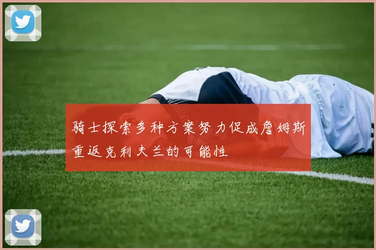 骑士探索多种方案努力促成詹姆斯重返克利夫兰的可能性