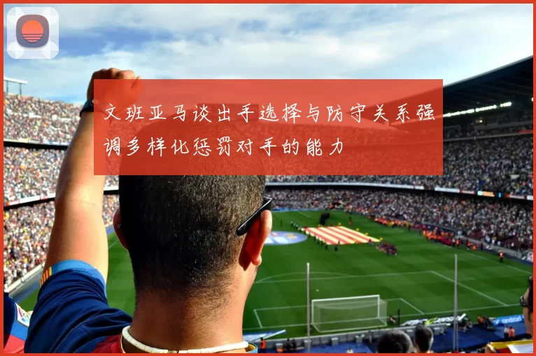 文班亚马谈出手选择与防守关系强调多样化惩罚对手的能力