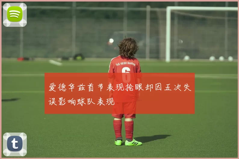爱德华兹首节表现抢眼却因五次失误影响球队表现