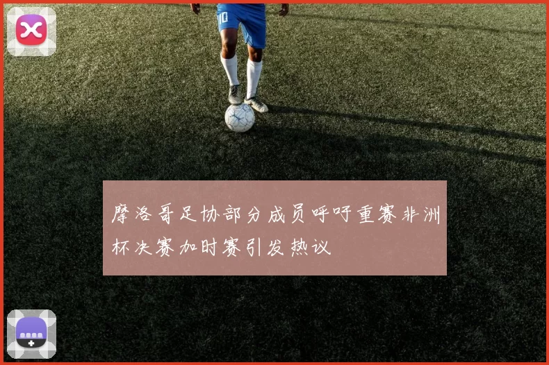 摩洛哥足协部分成员呼吁重赛非洲杯决赛加时赛引发热议