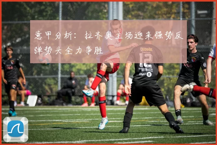 意甲分析：拉齐奥主场迎来强势反弹势头全力争胜
