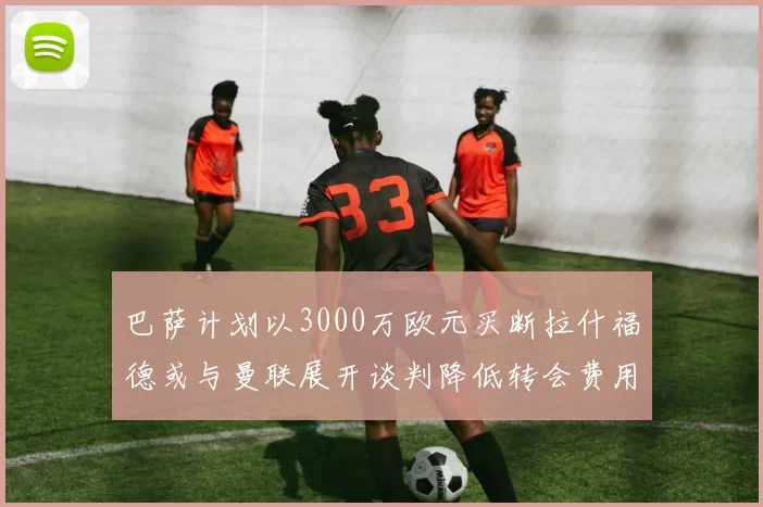巴萨计划以3000万欧元买断拉什福德或与曼联展开谈判降低转会费用