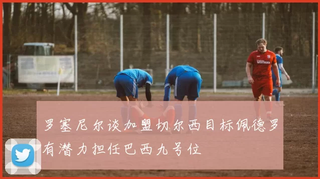 罗塞尼尔谈加盟切尔西目标佩德罗有潜力担任巴西九号位